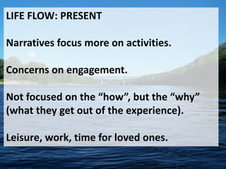 LIFE FLOW: PRESENT
Narratives focus more on activities.
Concerns on engagement.
Not focused on the “how”, but the “why”
(what they get out of the experience).
Leisure, work, time for loved ones.
 