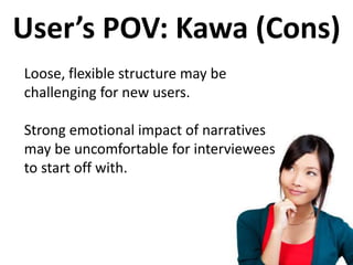 User’s POV: Kawa (Cons)
Loose, flexible structure may be
challenging for new users.
Strong emotional impact of narratives
may be uncomfortable for interviewees
to start off with.
 