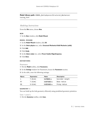 Solved with COMSOL Multiphysics 5.0
3 | TU N I N G F O R K
Model Library path: COMSOL_Multiphysics/Structural_Mechanics/
tuning_fork
Modeling Instructions
From the File menu, choose New.
N E W
1 In the New window, click Model Wizard.
M O D E L W I Z A R D
1 In the Model Wizard window, click 3D.
2 In the Select physics tree, select Structural Mechanics>Solid Mechanics (solid).
3 Click Add.
4 Click Study.
5 In the Select study tree, select Preset Studies>Eigenfrequency.
6 Click Done.
D E F I N I T I O N S
Parameters
1 On the Model toolbar, click Parameters.
2 In the Settings window for Parameters, locate the Parameters section.
3 In the table, enter the following settings:
G E O M E T R Y 1
You can build up the fork geometry efficiently using predefined geometry primitives.
Cone 1 (cone1)
1 On the Geometry toolbar, click Cone.
Name Expression Value Description
L 7.8[cm] 0.078000 m Cylinder length
R1 7.5[mm] 0.0075000 m Base radius
R2 2.5[mm] 0.0025000 m Prong radius
 