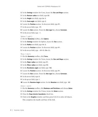 Solved with COMSOL Multiphysics 5.0
4 | TU N I N G F O R K
2 In the Settings window for Cone, locate the Size and Shape section.
3 In the Bottom radius text field, type R2.
4 In the Height text field, type 2e-2.
5 In the Semi-angle text field, type 2.
6 Locate the Position section. In the x text field, type R1.
7 In the z text field, type -R1.
8 Locate the Axis section. From the Axis type list, choose Cartesian.
9 In the z text field, type -1.
Sphere 1 (sph1)
1 On the Geometry toolbar, click Sphere.
2 In the Settings window for Sphere, locate the Size section.
3 In the Radius text field, type 4e-3.
4 Locate the Position section. In the x text field, type R1.
5 In the z text field, type -(R1+2.25e-2).
Torus 1 (tor1)
1 On the Geometry toolbar, click Torus.
2 In the Settings window for Torus, locate the Size and Shape section.
3 In the Major radius text field, type R1.
4 In the Minor radius text field, type R2.
5 In the Revolution angle text field, type 180.
6 Locate the Position section. In the x text field, type R1.
7 Locate the Axis section. From the Axis type list, choose Cartesian.
8 In the z text field, type 0.
9 In the y text field, type 1.
10 Locate the Rotation Angle section. In the Rotation text field, type -90.
Union 1 (uni1)
1 On the Geometry toolbar, click Booleans and Partitions and choose Union.
2 In the Settings window for Union, locate the Union section.
3 Clear the Keep interior boundaries check box.
4 Click in the Graphics window and then press Ctrl+A to select all objects.
This completes the handle and base of the fork.
 