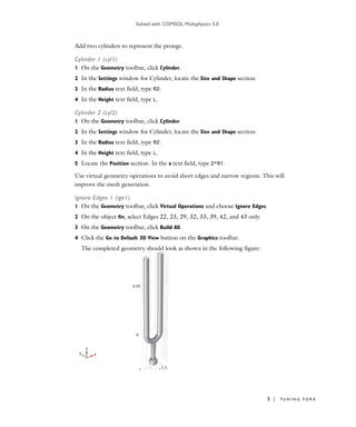 Solved with COMSOL Multiphysics 5.0
5 | TU N I N G F O R K
Add two cylinders to represent the prongs.
Cylinder 1 (cyl1)
1 On the Geometry toolbar, click Cylinder.
2 In the Settings window for Cylinder, locate the Size and Shape section.
3 In the Radius text field, type R2.
4 In the Height text field, type L.
Cylinder 2 (cyl2)
1 On the Geometry toolbar, click Cylinder.
2 In the Settings window for Cylinder, locate the Size and Shape section.
3 In the Radius text field, type R2.
4 In the Height text field, type L.
5 Locate the Position section. In the x text field, type 2*R1.
Use virtual geometry operations to avoid short edges and narrow regions. This will
improve the mesh generation.
Ignore Edges 1 (ige1)
1 On the Geometry toolbar, click Virtual Operations and choose Ignore Edges.
2 On the object fin, select Edges 22, 23, 29, 32, 33, 39, 42, and 43 only.
3 On the Geometry toolbar, click Build All.
4 Click the Go to Default 3D View button on the Graphics toolbar.
The completed geometry should look as shown in the following figure:
 
