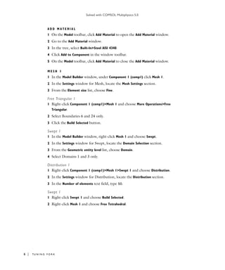 Solved with COMSOL Multiphysics 5.0
6 | TU N I N G F O R K
A D D M A T E R I A L
1 On the Model toolbar, click Add Material to open the Add Material window.
2 Go to the Add Material window.
3 In the tree, select Built-In>Steel AISI 4340.
4 Click Add to Component in the window toolbar.
5 On the Model toolbar, click Add Material to close the Add Material window.
M E S H 1
1 In the Model Builder window, under Component 1 (comp1) click Mesh 1.
2 In the Settings window for Mesh, locate the Mesh Settings section.
3 From the Element size list, choose Fine.
Free Triangular 1
1 Right-click Component 1 (comp1)>Mesh 1 and choose More Operations>Free
Triangular.
2 Select Boundaries 6 and 24 only.
3 Click the Build Selected button.
Swept 1
1 In the Model Builder window, right-click Mesh 1 and choose Swept.
2 In the Settings window for Swept, locate the Domain Selection section.
3 From the Geometric entity level list, choose Domain.
4 Select Domains 1 and 3 only.
Distribution 1
1 Right-click Component 1 (comp1)>Mesh 1>Swept 1 and choose Distribution.
2 In the Settings window for Distribution, locate the Distribution section.
3 In the Number of elements text field, type 50.
Swept 1
1 Right-click Swept 1 and choose Build Selected.
2 Right-click Mesh 1 and choose Free Tetrahedral.
 