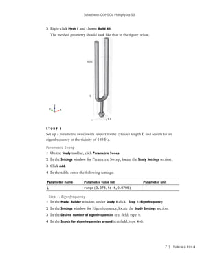 Solved with COMSOL Multiphysics 5.0
7 | TU N I N G F O R K
3 Right-click Mesh 1 and choose Build All.
The meshed geometry should look like that in the figure below.
S T U D Y 1
Set up a parametric sweep with respect to the cylinder length L and search for an
eigenfrequency in the vicinity of 440 Hz.
Parametric Sweep
1 On the Study toolbar, click Parametric Sweep.
2 In the Settings window for Parametric Sweep, locate the Study Settings section.
3 Click Add.
4 In the table, enter the following settings:
Step 1: Eigenfrequency
1 In the Model Builder window, under Study 1 click Step 1: Eigenfrequency.
2 In the Settings window for Eigenfrequency, locate the Study Settings section.
3 In the Desired number of eigenfrequencies text field, type 1.
4 In the Search for eigenfrequencies around text field, type 440.
Parameter name Parameter value list Parameter unit
L range(0.078,1e-4,0.0795)
 