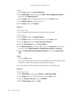 Solved with COMSOL Multiphysics 5.0
8 | TU N I N G F O R K
Solution 1
1 On the Study toolbar, click Show Default Solver.
2 In the Model Builder window, expand the Study 1>Solver Configurations>Solution 1
node, then click Eigenvalue Solver 1.
3 In the Settings window for Eigenvalue Solver, locate the General section.
4 In the Relative tolerance text field, type 1e-3.
5 On the Study toolbar, click Compute.
R E S U L T S
Mode Shape (solid)
To see all computed eigenfrequencies as a table, follow these steps:
Derived Values
1 On the Results toolbar, click Global Evaluation.
2 In the Settings window for Global Evaluation, locate the Data section.
3 From the Data set list, choose Study 1/Parametric Solutions 1.
4 From the Table columns list, choose Inner solutions.
5 Click Replace Expression in the upper-right corner of the Expression section. From
the menu, choose Model>Component 1>Solid Mechanics>solid.freq - Frequency.
6 Right-click Results>Derived Values>Global Evaluation 1 and choose Evaluate>New
Table.
T A B L E
1 Go to the Table window.
You can see that the eigenfrequency closest to 440 Hz occurs for the cylinder length
of 0.0791 m. Further fine-tuning can be performed if necessary.
To see the eigenmode that corresponds to this frequency, do the following:
R E S U L T S
Mode Shape (solid)
1 In the Model Builder window, under Results click Mode Shape (solid).
2 In the Settings window for 3D Plot Group, locate the Data section.
3 From the Parameter value (L) list, choose 0.079100.
4 On the 3D plot group toolbar, click Plot.
 