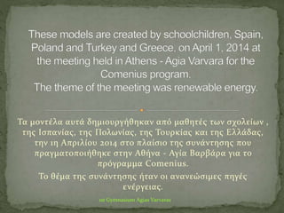 1st Gymnasium Agias Varvaras
Τα μοντέλα αυτά δημιουργήθηκαν από μαθητές των σχολείων ,
της Ισπανίας, της Πολωνίας, της Τουρκίας και της Ελλάδας,
την 1η Απριλίου 2014 στο πλαίσιο της συνάντησης που
πραγματοποιήθηκε στην Αθήνα - Αγία Βαρβάρα για το
πρόγραμμα Comenius.
Το θέμα της συνάντησης ήταν οι ανανεώσιμες πηγές
ενέργειας.
 