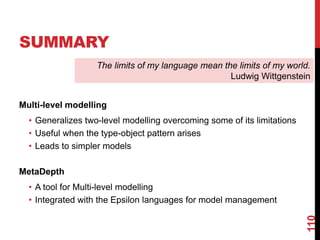SUMMARY
Multi-level modelling
• Generalizes two-level modelling overcoming some of its limitations
• Useful when the type-object pattern arises
• Leads to simpler models
MetaDepth
• A tool for Multi-level modelling
• Integrated with the Epsilon languages for model management
110
The limits of my language mean the limits of my world.
Ludwig Wittgenstein
 