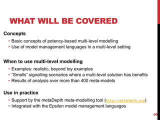 WHAT WILL BE COVERED
3
Concepts
• Basic concepts of potency-based multi-level modelling
• Use of model management languages in a multi-level setting
When to use multi-level modelling
• Examples: realistic, beyond toy examples
• “Smells” signalling scenarios where a multi-level solution has benefits
• Results of analysis over more than 400 meta-models
Use in practice
• Support by the metaDepth meta-modelling tool (http://metaDepth.org)
• Integrated with the Epsilon model management languages
 