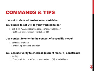 COMMANDS & TIPS
Use set to show all environment variables
You’ll need to set DIR to your working folder
> set DIR "../metadepth.samples/src/tutorial"
:: setting environment variable DIR
Use context to enter in the context of a specific model
> context WHSmith
:: entering context WHSmith
You can use verify to check all (current model’s) constraints
> verify
:: Constraints in WHSmith evaluated, (0) violations
44
 