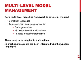 MULTI-LEVEL MODEL
MANAGEMENT
For a multi-level modelling framework to be useful, we need:
• Constraint languages
• Transformation languages supporting
• Code generation
• Model-to-model transformation
• In-place model transformation
These need to be adapted to a ML setting
In practice, metaDepth has been integrated with the Epsilon
languages
57
 