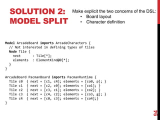 SOLUTION 2:
MODEL SPLIT
94
Make explicit the two concerns of the DSL:
• Board layout
• Character definition
Model ArcadeBoard imports ArcadeCharacters {
// Not interested in defining types of tiles
Node Tile {
next : Tile[*];
elements : ElementKind@0[*];
}
}
ArcadeBoard PacmanBoard imports PacmanRuntime {
Tile c0 { next = [c1, c4]; elements = [co0, p]; }
Tile c1 { next = [c2, c0]; elements = [co1]; }
Tile c2 { next = [c3, c1]; elements = [co2]; }
Tile c3 { next = [c4, c2]; elements = [co3, g]; }
Tile c4 { next = [c0, c3]; elements = [co4];}
}
 