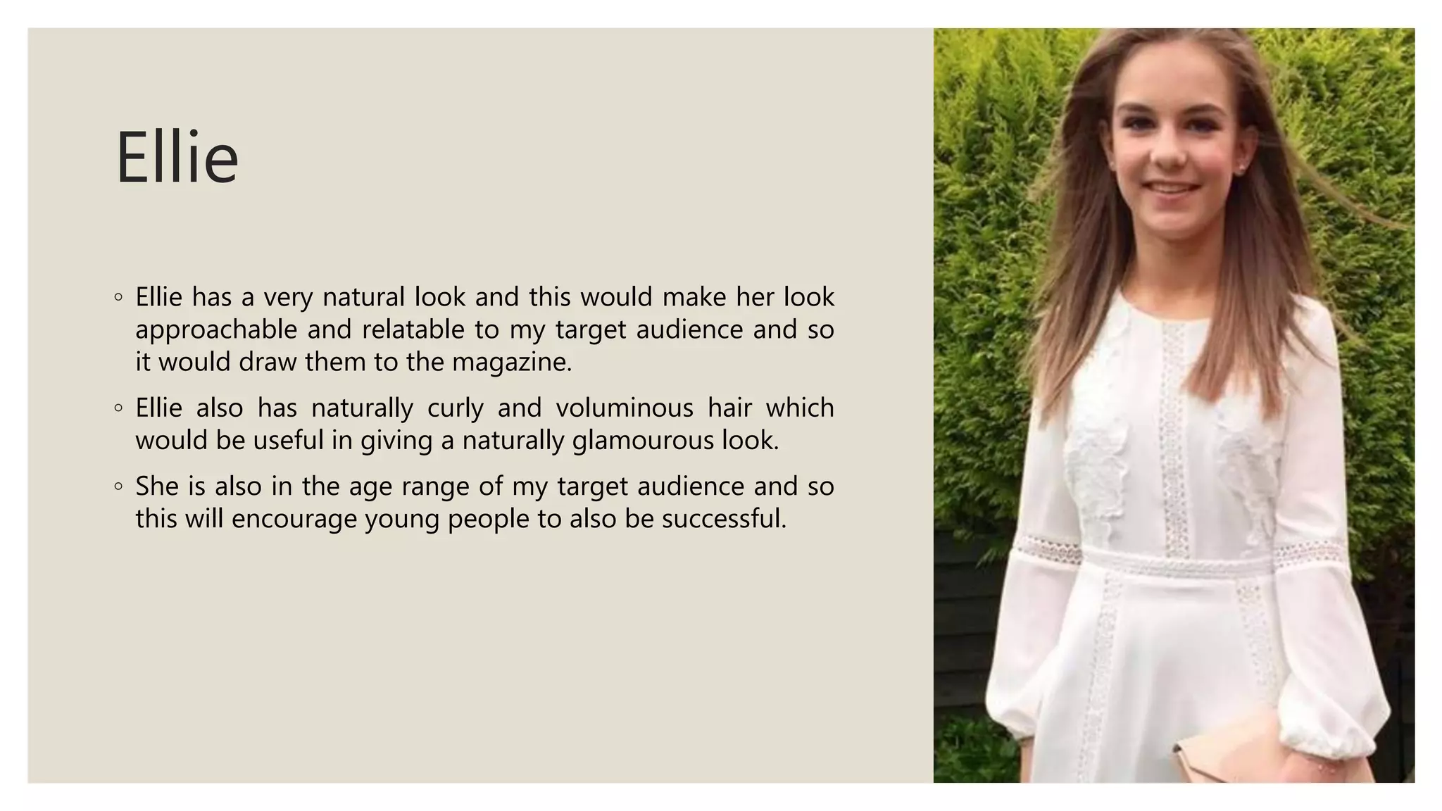 Ellie
◦ Ellie has a very natural look and this would make her look
approachable and relatable to my target audience and so
it would draw them to the magazine.
◦ Ellie also has naturally curly and voluminous hair which
would be useful in giving a naturally glamourous look.
◦ She is also in the age range of my target audience and so
this will encourage young people to also be successful.
 