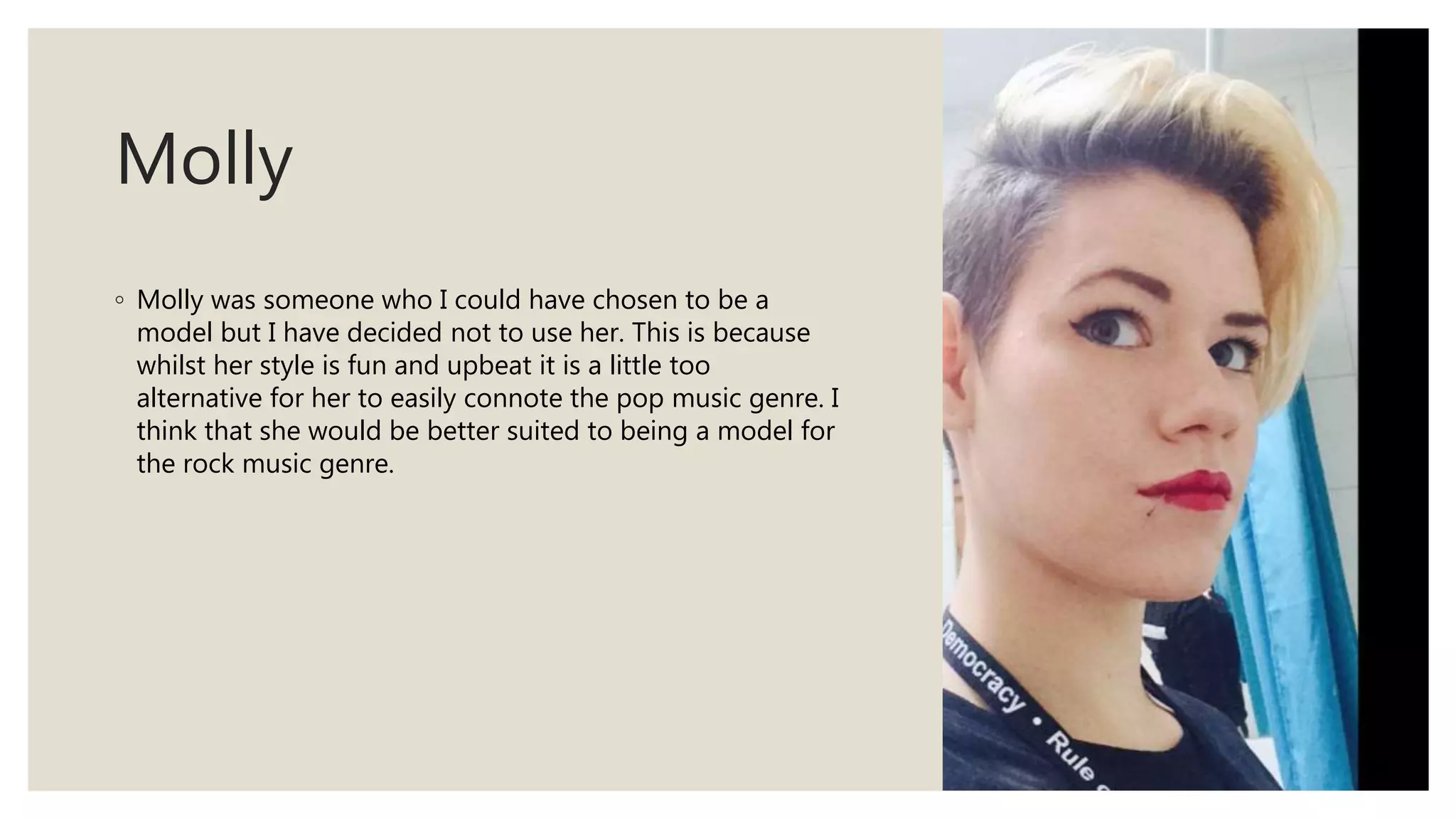 Molly
◦ Molly was someone who I could have chosen to be a
model but I have decided not to use her. This is because
whilst her style is fun and upbeat it is a little too
alternative for her to easily connote the pop music genre. I
think that she would be better suited to being a model for
the rock music genre.
 