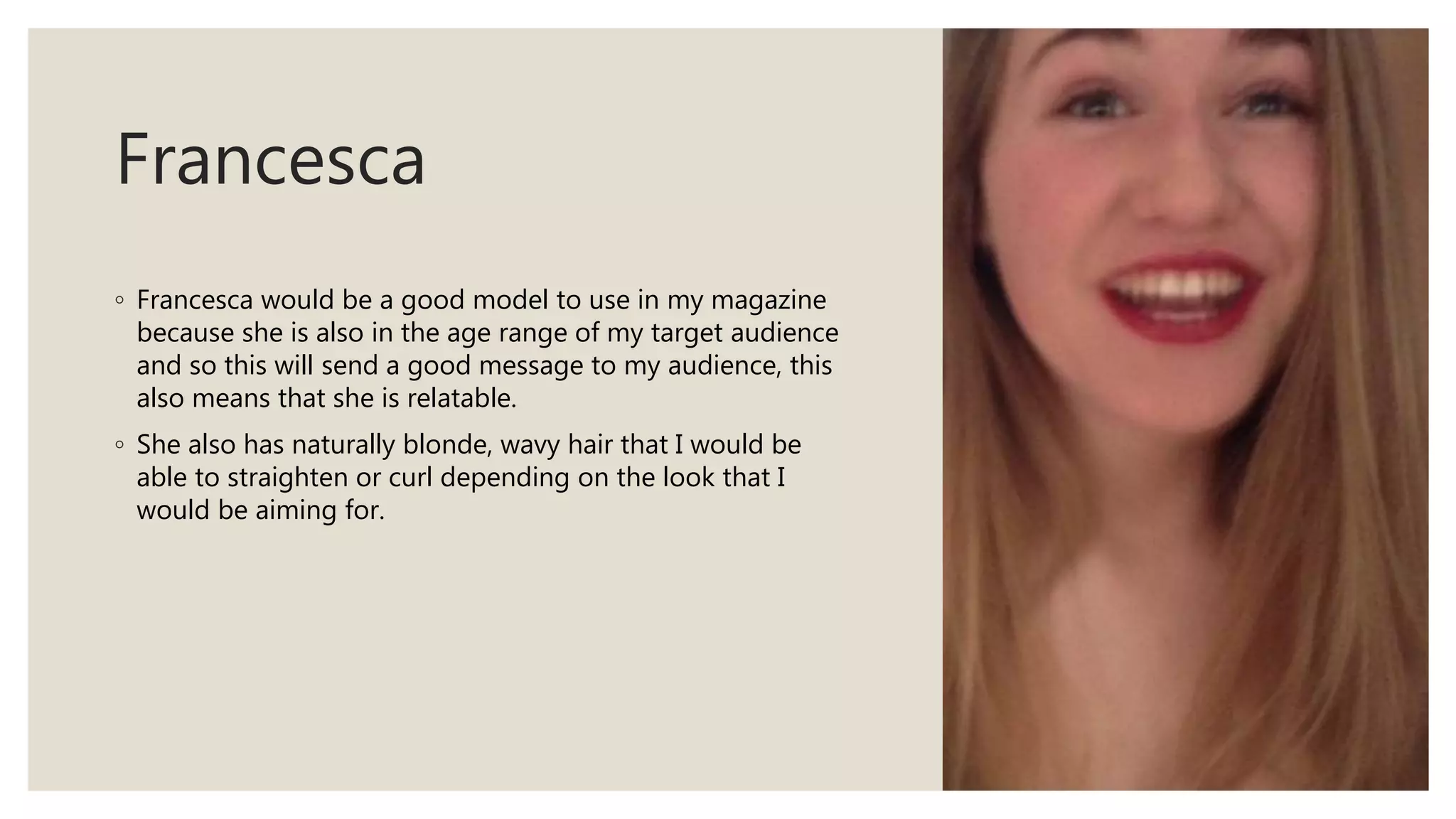 Francesca
◦ Francesca would be a good model to use in my magazine
because she is also in the age range of my target audience
and so this will send a good message to my audience, this
also means that she is relatable.
◦ She also has naturally blonde, wavy hair that I would be
able to straighten or curl depending on the look that I
would be aiming for.
 
