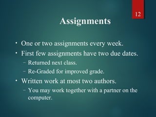 12
Assignments
• One or two assignments every week.
• First few assignments have two due dates.
– Returned next class.
– Re-Graded for improved grade.
• Written work at most two authors.
– You may work together with a partner on the
computer.
 
