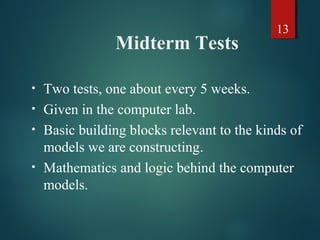 13
Midterm Tests
• Two tests, one about every 5 weeks.
• Given in the computer lab.
• Basic building blocks relevant to the kinds of
models we are constructing.
• Mathematics and logic behind the computer
models.
 
