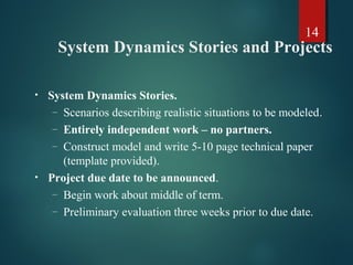 14
System Dynamics Stories and Projects
• System Dynamics Stories.
– Scenarios describing realistic situations to be modeled.
– Entirely independent work – no partners.
– Construct model and write 5-10 page technical paper
(template provided).
• Project due date to be announced.
– Begin work about middle of term.
– Preliminary evaluation three weeks prior to due date.
 