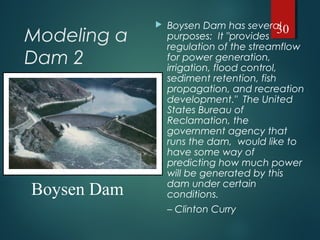 Modeling a
Dam 2
 Boysen Dam has several
purposes: It "provides
regulation of the streamflow
for power generation,
irrigation, flood control,
sediment retention, fish
propagation, and recreation
development." The United
States Bureau of
Reclamation, the
government agency that
runs the dam, would like to
have some way of
predicting how much power
will be generated by this
dam under certain
conditions.
– Clinton Curry
30
Boysen Dam
 