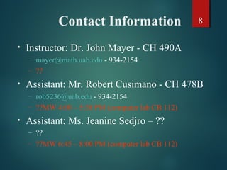 8Contact Information
• Instructor: Dr. John Mayer - CH 490A
– mayer@math.uab.edu - 934-2154
– ??
• Assistant: Mr. Robert Cusimano - CH 478B
– rob5236@uab.edu - 934-2154
– ??MW 4:00 – 5:30 PM (computer lab CB 112)
• Assistant: Ms. Jeanine Sedjro – ??
– ??
– ??MW 6:45 – 8:00 PM (computer lab CB 112)
 