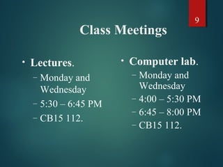 9
Class Meetings
• Lectures.
– Monday and
Wednesday
– 5:30 – 6:45 PM
– CB15 112.
• Computer lab.
– Monday and
Wednesday
– 4:00 – 5:30 PM
– 6:45 – 8:00 PM
– CB15 112.
 