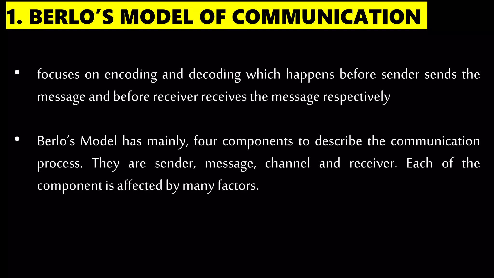 1. BERLO’S MODEL OF COMMUNICATION
• focuses on encoding and decoding which happens before sender sends the
message andbefore receiver receives the message respectively
• Berlo’s Model has mainly, four components to describe the communication
process. They are sender, message, channel and receiver. Each of the
component is affectedby many factors.
 