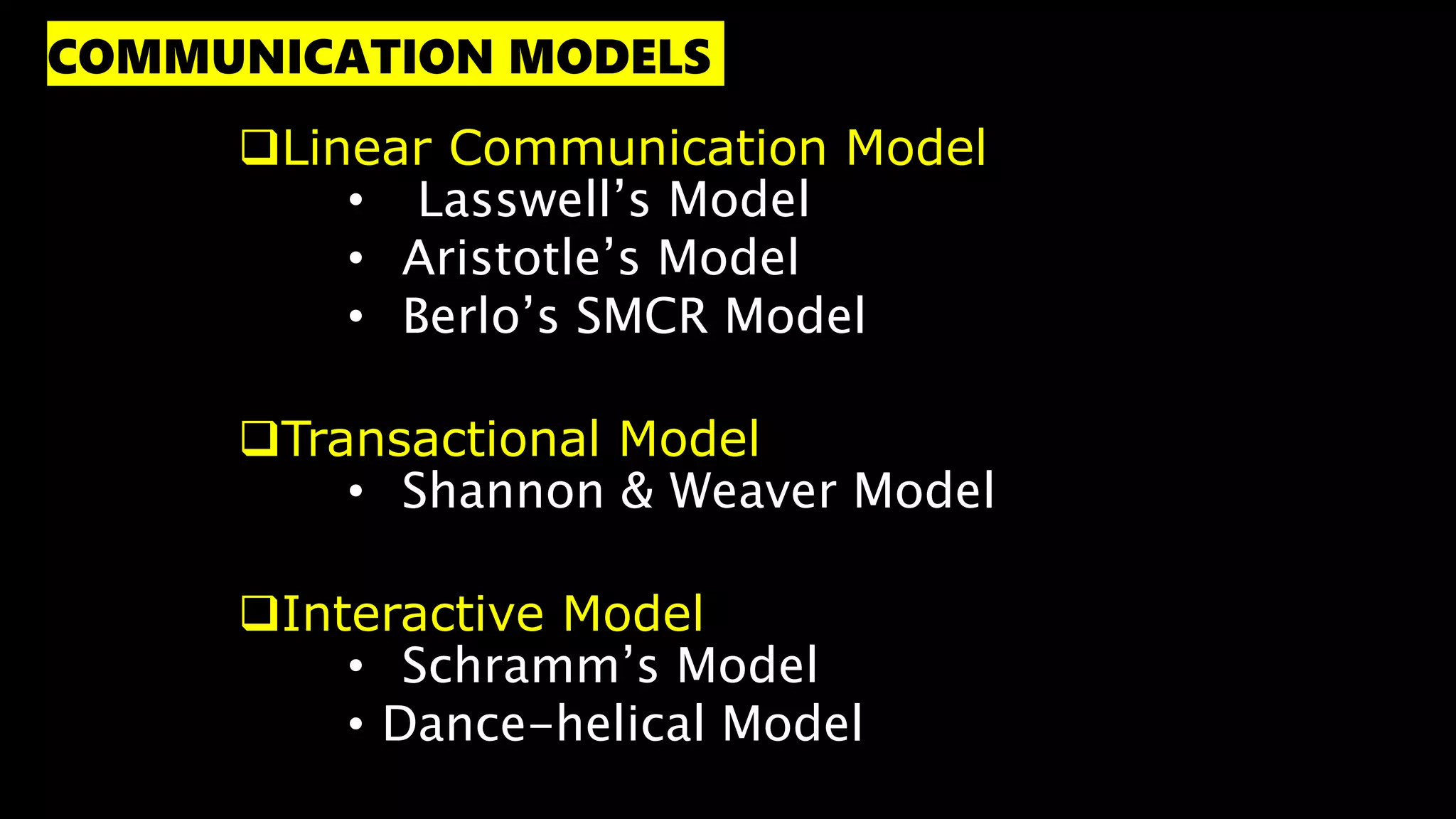 Linear Communication Model
• Lasswell’s Model
• Aristotle’s Model
• Berlo’s SMCR Model
Transactional Model
• Shannon & Weaver Model
Interactive Model
• Schramm’s Model
• Dance-helical Model
COMMUNICATION MODELS
 