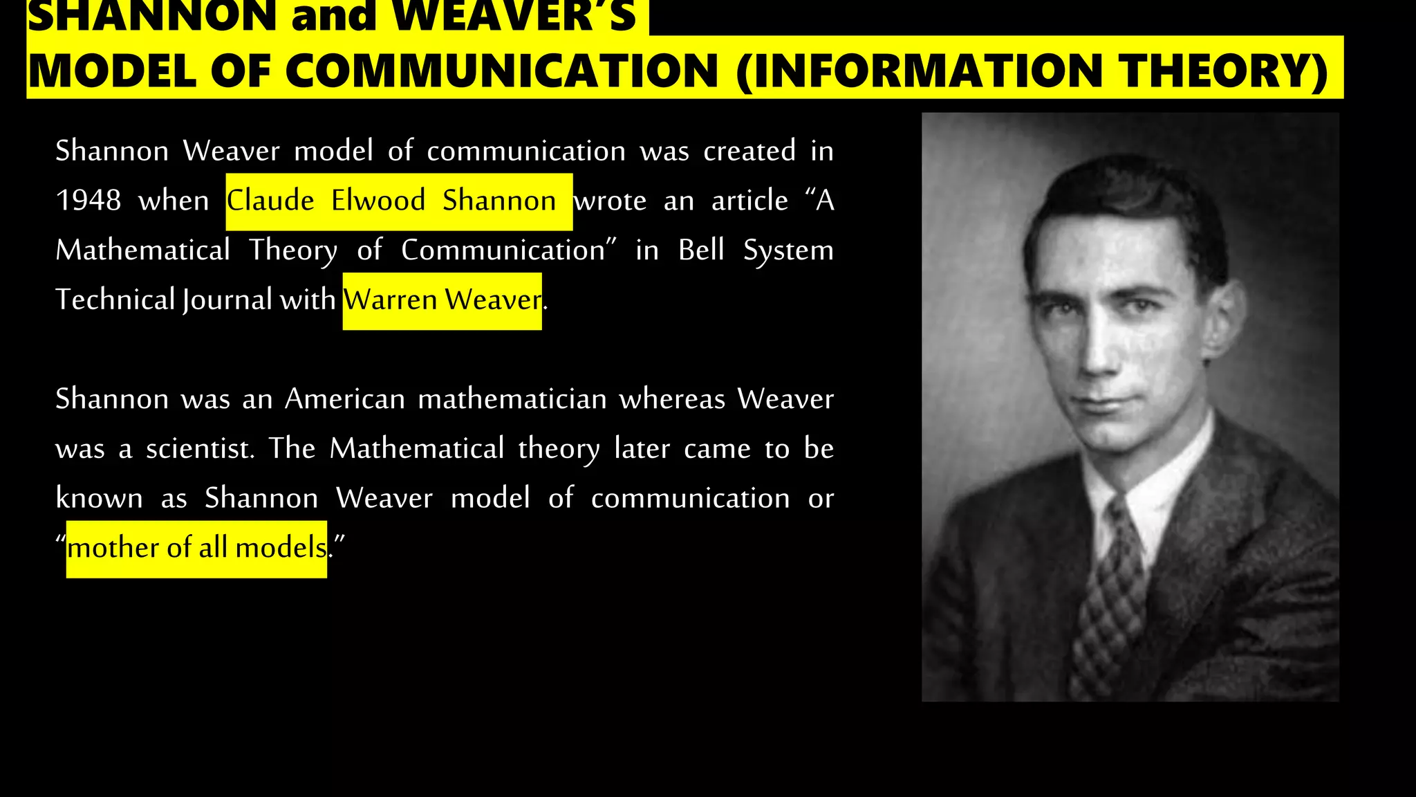 SHANNON and WEAVER’S
MODEL OF COMMUNICATION (INFORMATION THEORY)
Shannon Weaver model of communication was created in
1948 when Claude Elwood Shannon wrote an article “A
Mathematical Theory of Communication” in Bell System
TechnicalJournal with Warren Weaver.
Shannon was an American mathematician whereas Weaver
was a scientist. The Mathematical theory later came to be
known as Shannon Weaver model of communication or
“mother of all models.”
 