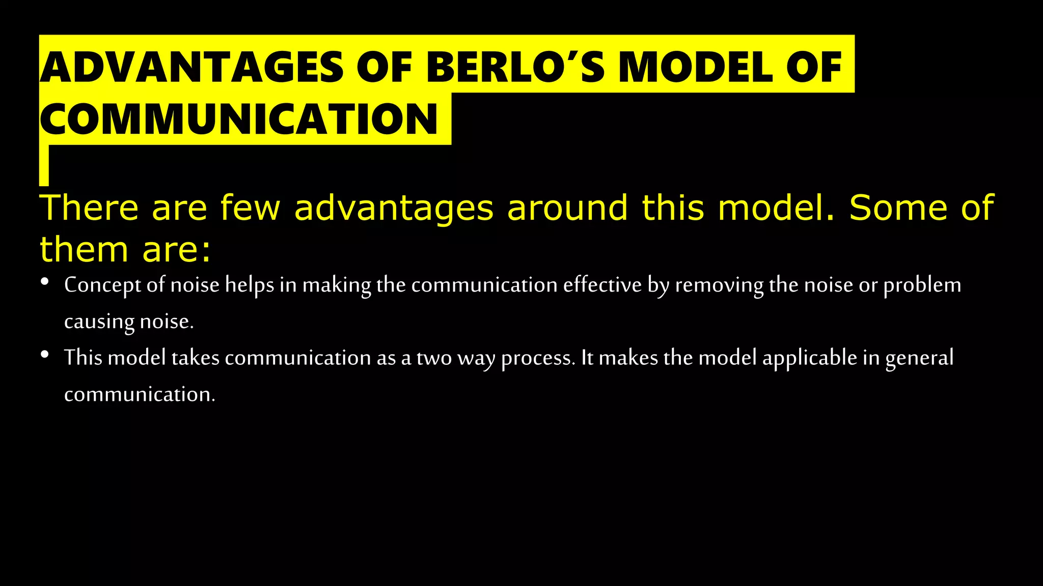 ADVANTAGES OF BERLO’S MODEL OF
COMMUNICATION
There are few advantages around this model. Some of
them are:
• Concept of noise helps in making the communication effective by removing the noise or problem
causingnoise.
• Thismodel takescommunication asa two way process. It makes the model applicable in general
communication.
 