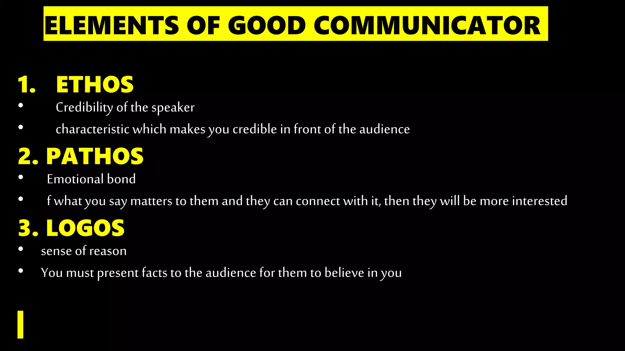 ELEMENTS OF GOOD COMMUNICATOR
1. ETHOS
• Credibility of the speaker
• characteristicwhich makes you credible in front of the audience
2. PATHOS
• Emotional bond
• f whatyou say matters to them andthey canconnect with it, then they willbe more interested
3. LOGOS
• sense of reason
• You must present factsto the audience for them to believe in you
 