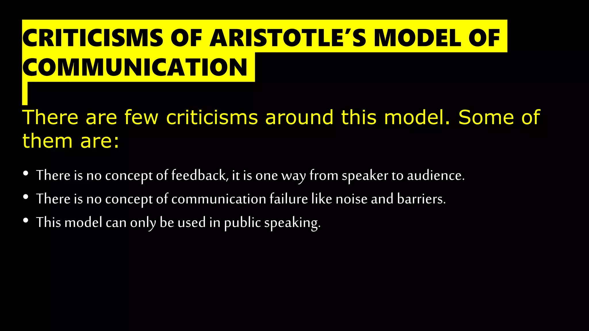 CRITICISMS OF ARISTOTLE’S MODEL OF
COMMUNICATION
There are few criticisms around this model. Some of
them are:
• There is no concept of feedback, it is one way from speaker to audience.
• Thereis no concept of communicationfailurelike noise and barriers.
• This model can only be used in public speaking.
 