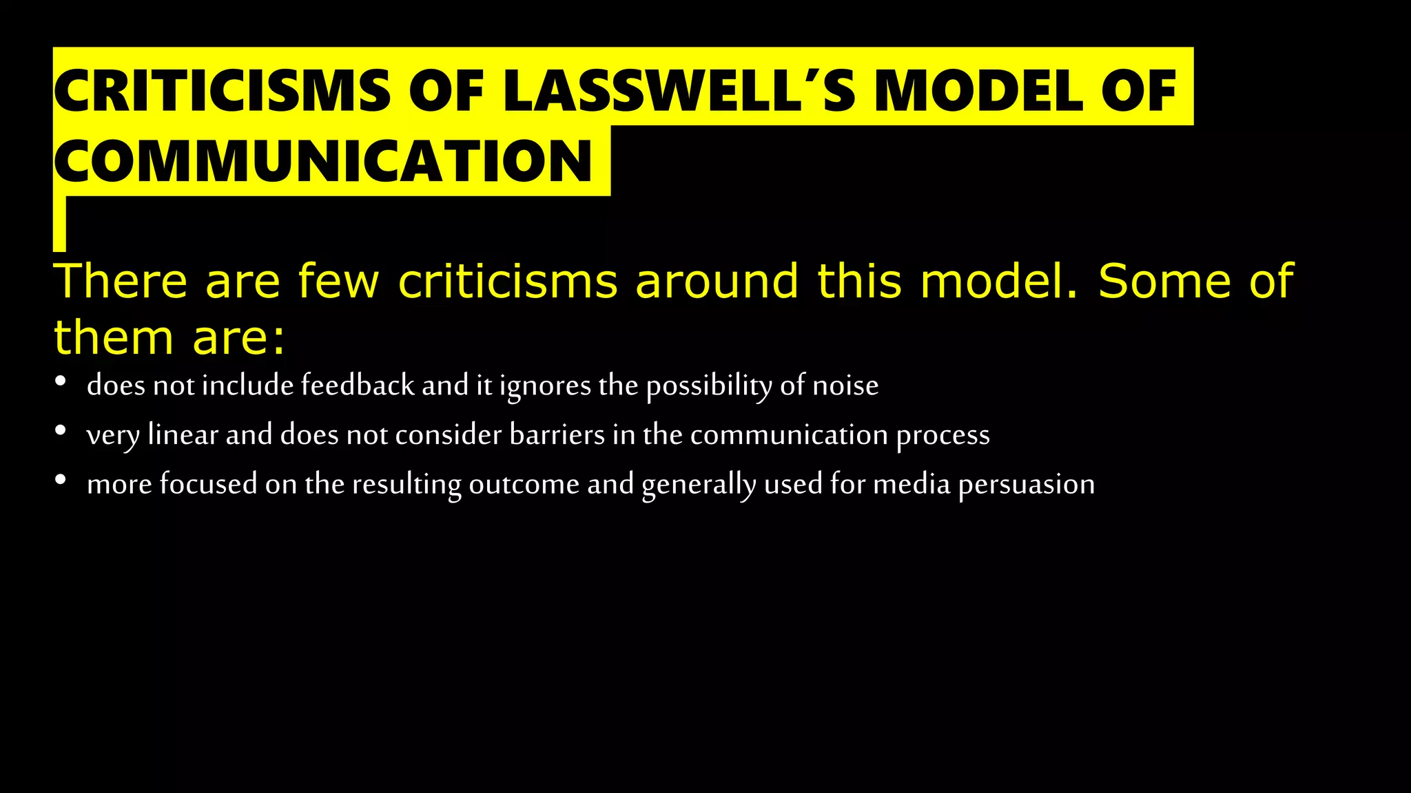 CRITICISMS OF LASSWELL’S MODEL OF
COMMUNICATION
There are few criticisms around this model. Some of
them are:
• does not include feedback and it ignores the possibility of noise
• very linear and does not consider barriers in the communication process
• more focused on the resulting outcome and generally used for media persuasion
 