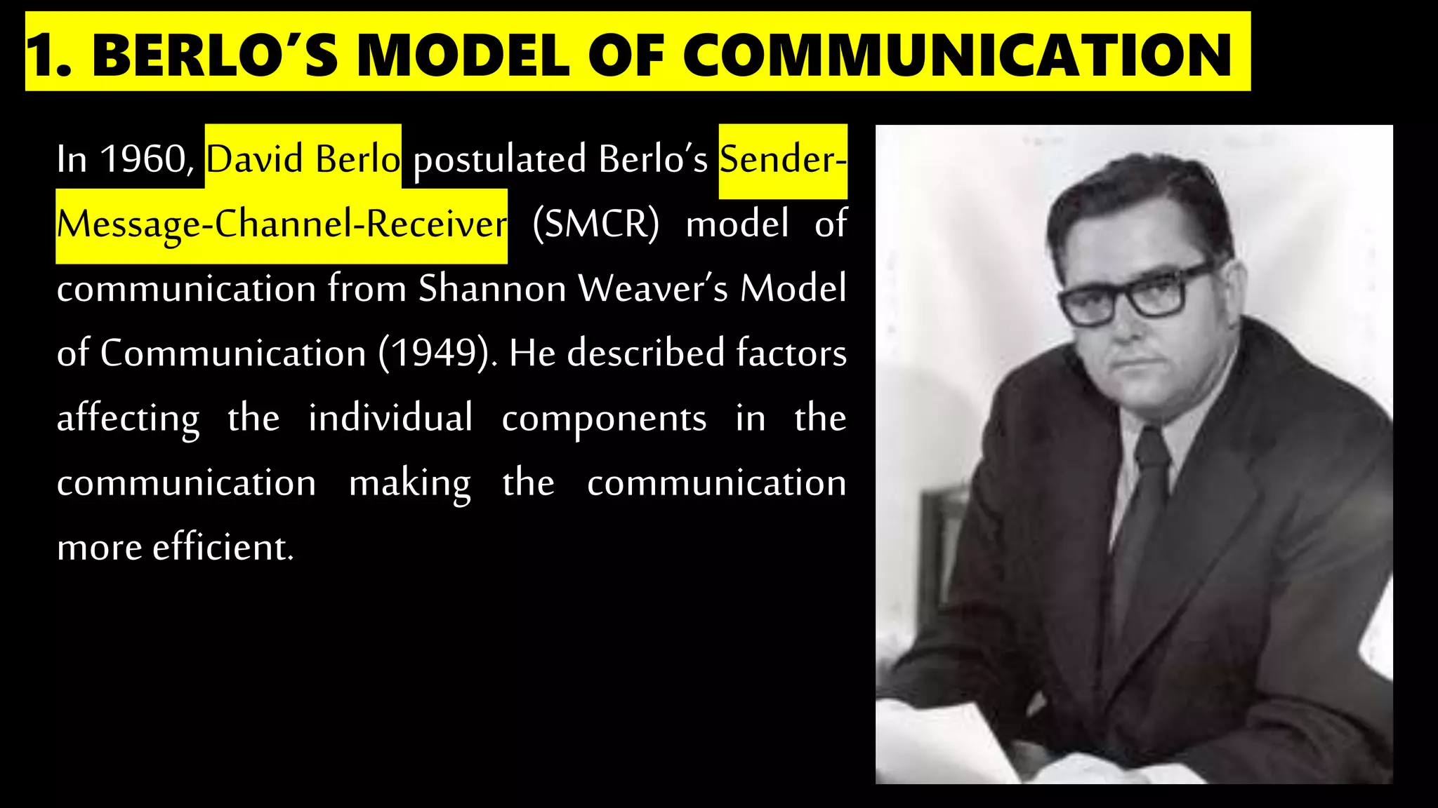 1. BERLO’S MODEL OF COMMUNICATION
In 1960, David Berlo postulated Berlo’s Sender-
Message-Channel-Receiver (SMCR) model of
communication from Shannon Weaver’s Model
of Communication (1949). He described factors
affecting the individual components in the
communication making the communication
more efficient.
 