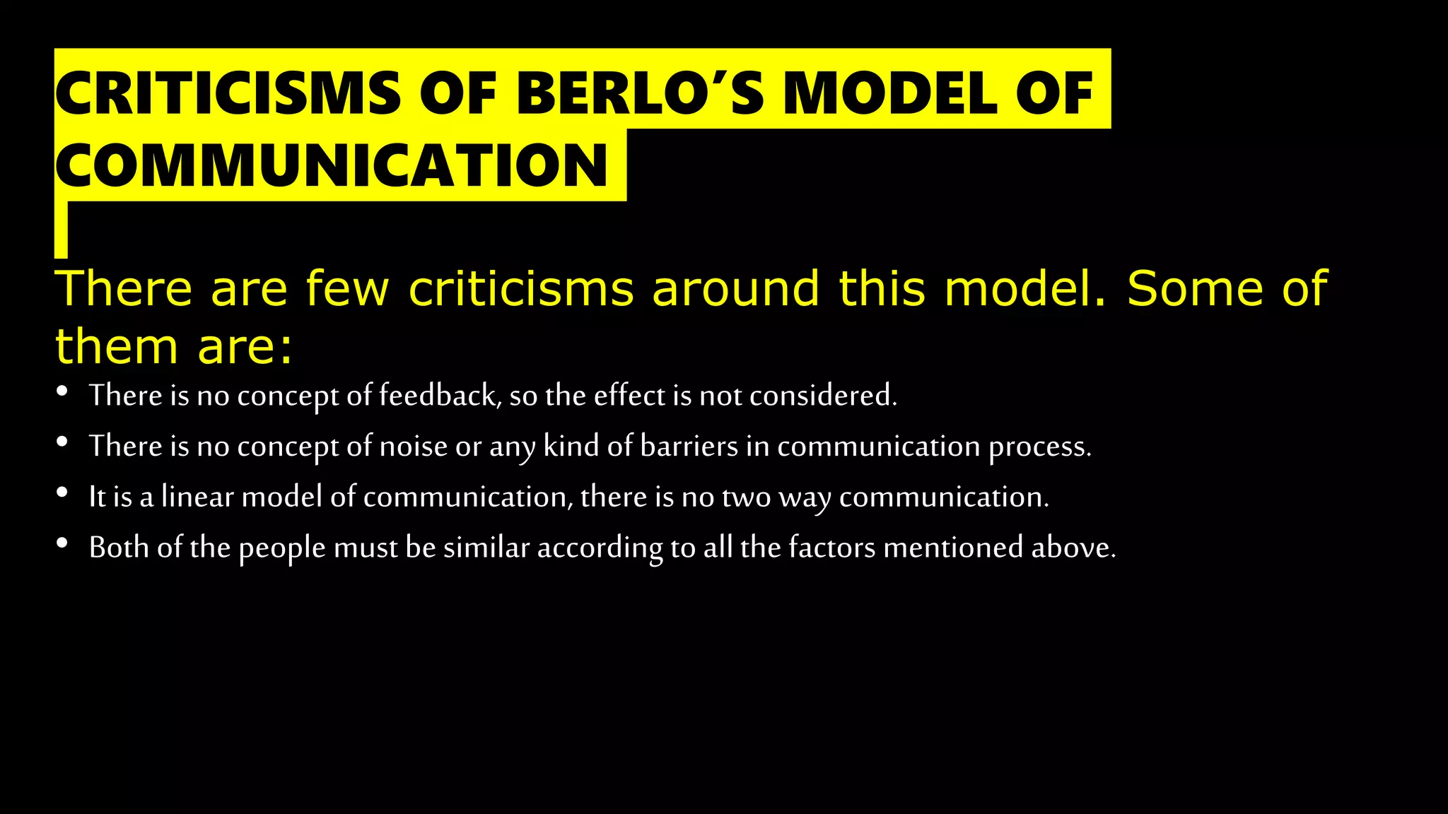 CRITICISMS OF BERLO’S MODEL OF
COMMUNICATION
There are few criticisms around this model. Some of
them are:
• There is no concept of feedback, so the effect is not considered.
• There is no concept of noise or anykind of barriers in communication process.
• It is a linear model of communication, there is no two way communication.
• Both of the people must be similar according to allthe factors mentioned above.
 