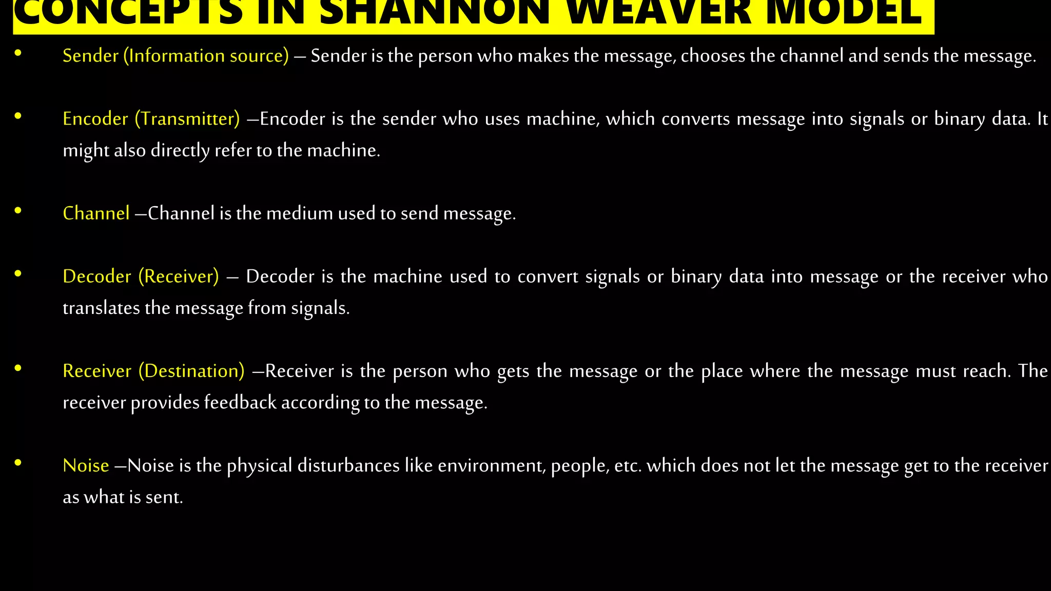CONCEPTS IN SHANNON WEAVER MODEL
• Sender(Information source)– Senderis the person who makes the message,chooses the channel and sends the message.
• Encoder (Transmitter) –Encoder is the sender who uses machine, which converts message into signals or binary data. It
might also directly refer to the machine.
• Channel –Channel is the medium used to send message.
• Decoder (Receiver) – Decoder is the machine used to convert signals or binary data into message or the receiver who
translates the message from signals.
• Receiver (Destination) –Receiver is the person who gets the message or the place where the message must reach. The
receiverprovides feedback accordingto the message.
• Noise –Noise is the physical disturbances like environment, people, etc. which does not let the message get to the receiver
aswhat is sent.
 