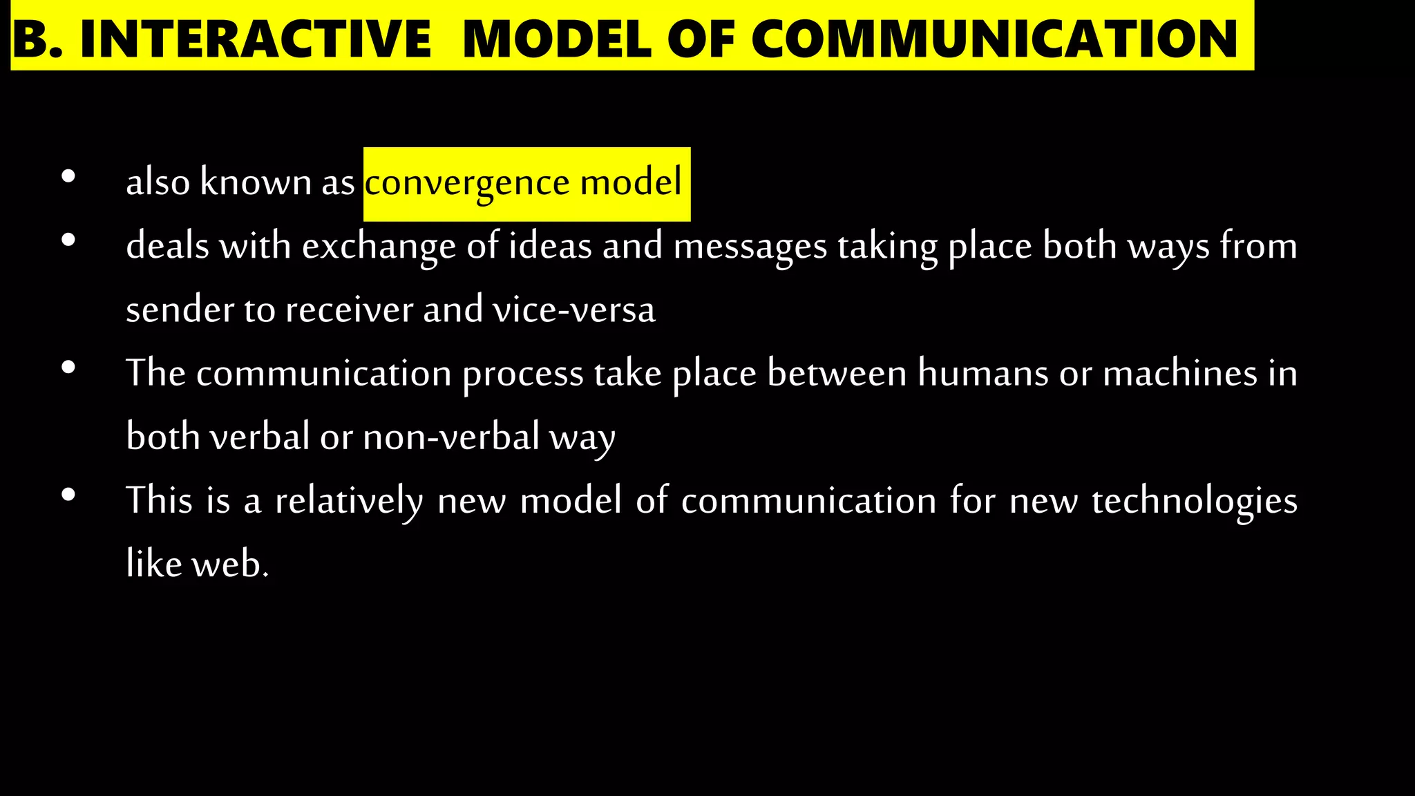 B. INTERACTIVE MODEL OF COMMUNICATION
• alsoknownas convergence model
• deals with exchange of ideas and messages taking place both ways from
sender toreceiver and vice-versa
• The communication process take place between humans or machines in
bothverbal or non-verbal way
• This is a relatively new model of communication for new technologies
like web.
 