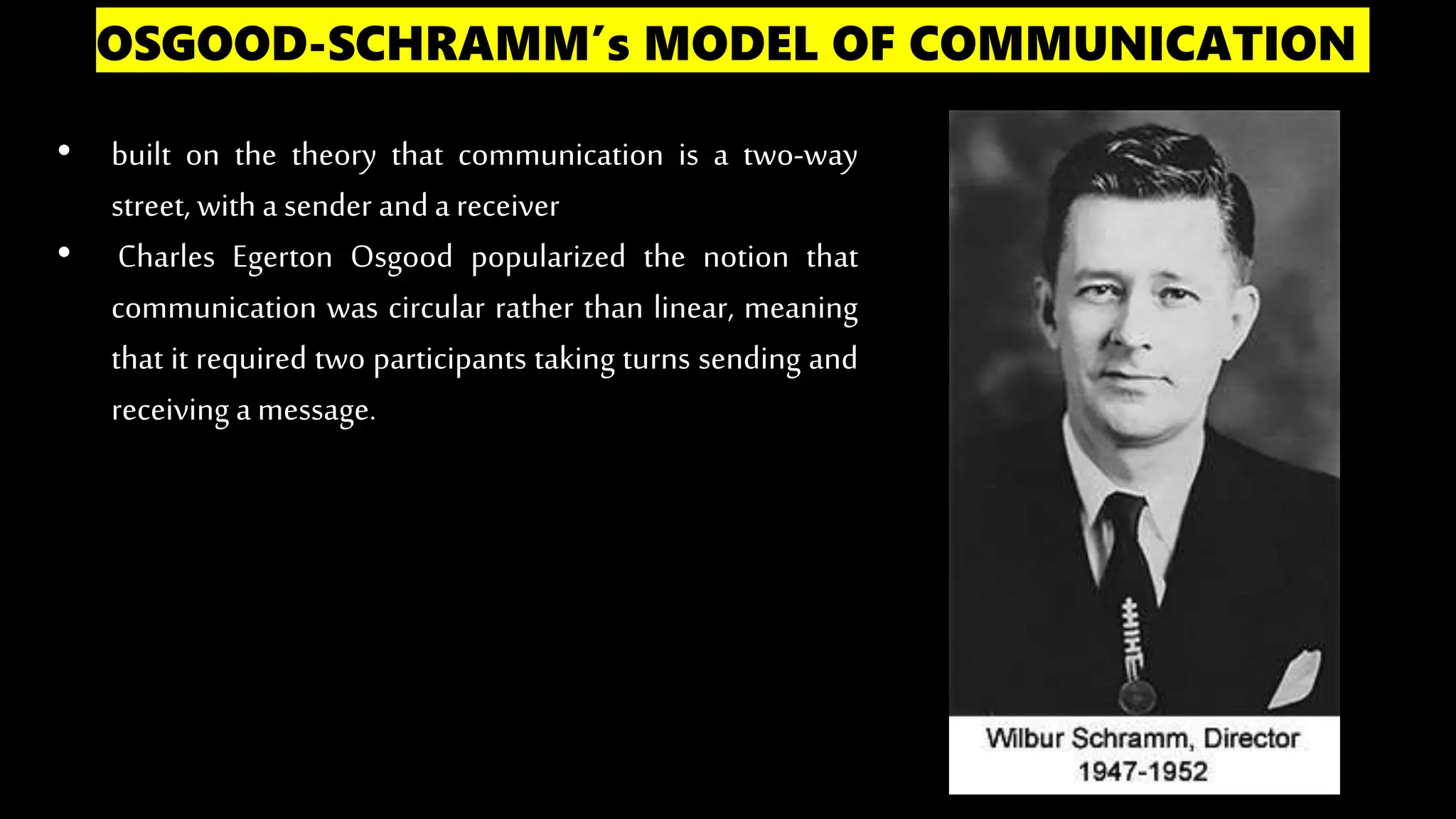 OSGOOD-SCHRAMM’s MODEL OF COMMUNICATION
• built on the theory that communication is a two-way
street, with a sender anda receiver
• Charles Egerton Osgood popularized the notion that
communication was circular rather than linear, meaning
that it required two participants taking turns sending and
receiving a message.
 