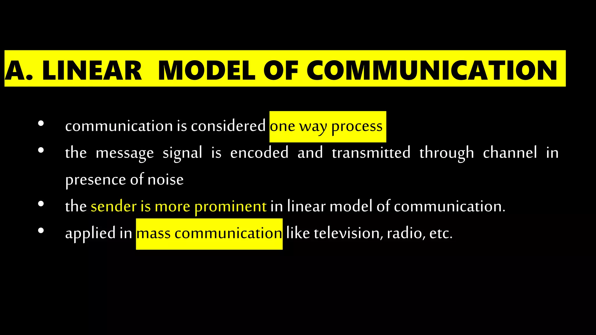 A. LINEAR MODEL OF COMMUNICATION
• communicationis consideredone way process
• the message signal is encoded and transmitted through channel in
presence ofnoise
• the sender is more prominentinlinearmodel of communication.
• appliedinmass communicationlike television,radio, etc.
 
