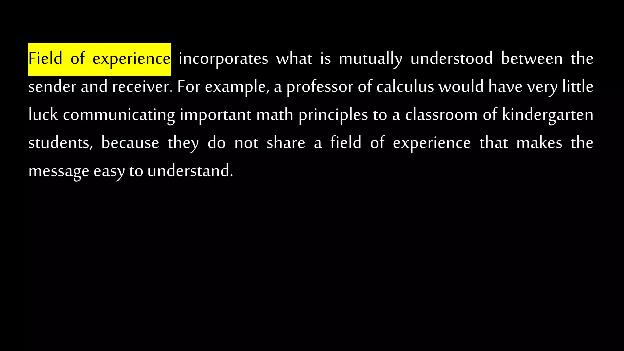 Field of experience incorporates what is mutually understood between the
sender and receiver. For example, a professor of calculus would have very little
luck communicating important math principles to a classroom of kindergarten
students, because they do not share a field of experience that makes the
message easy tounderstand.
 