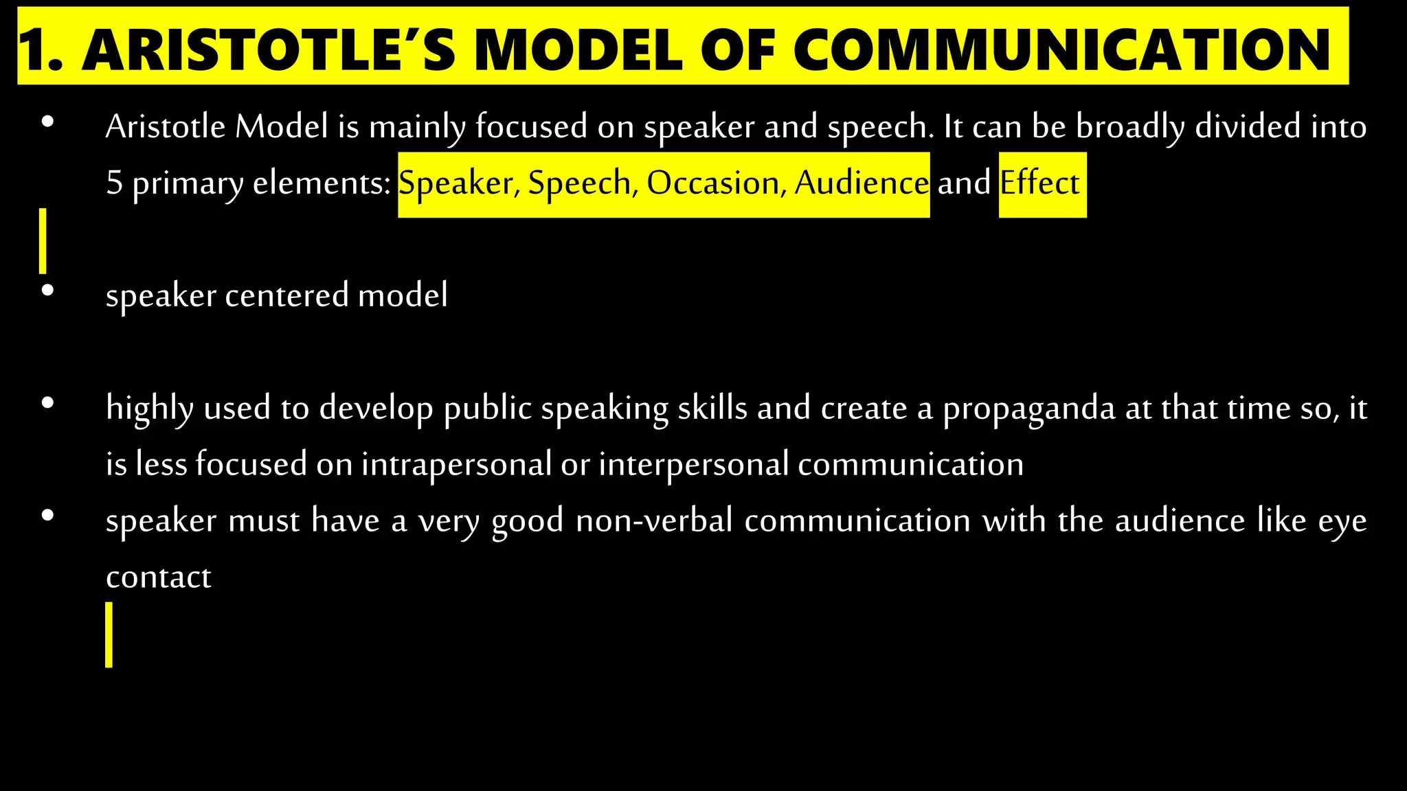 1. ARISTOTLE’S MODEL OF COMMUNICATION
• Aristotle Model is mainly focused on speaker and speech. It can be broadly divided into
5 primary elements:Speaker, Speech, Occasion, Audienceand Effect
• speaker centeredmodel
• highly used to develop public speaking skills and create a propaganda at that time so, it
is lessfocused on intrapersonal or interpersonal communication
• speaker must have a very good non-verbal communication with the audience like eye
contact
 