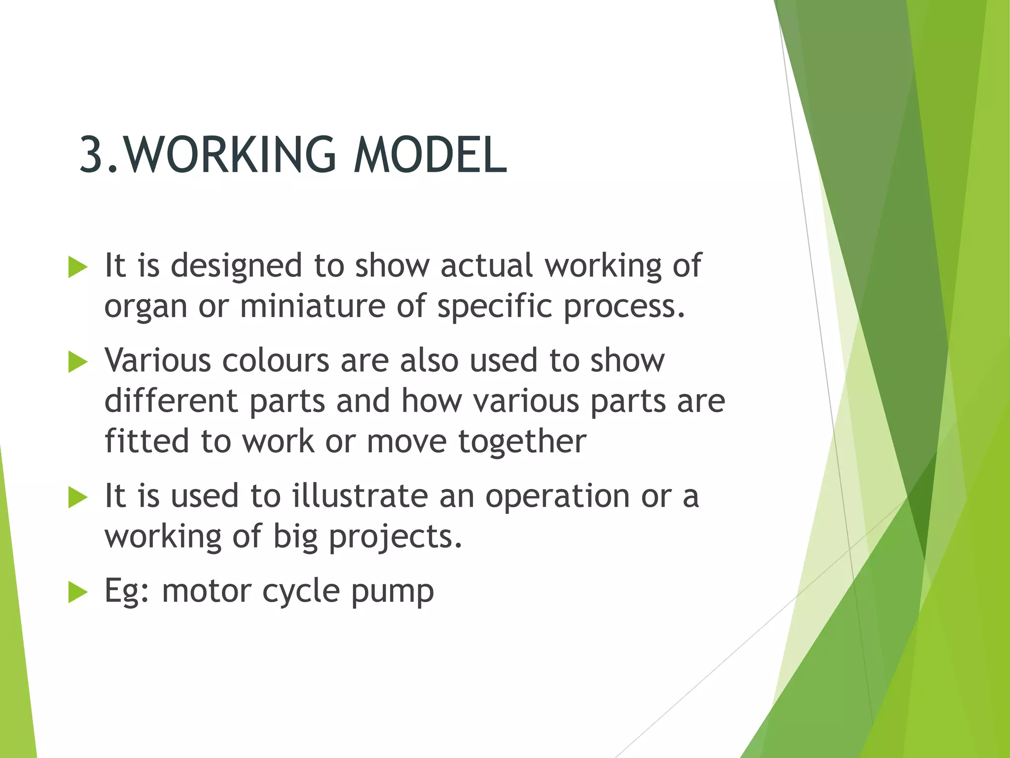 3.WORKING MODEL
 It is designed to show actual working of
organ or miniature of specific process.
 Various colours are also used to show
different parts and how various parts are
fitted to work or move together
 It is used to illustrate an operation or a
working of big projects.
 Eg: motor cycle pump
 