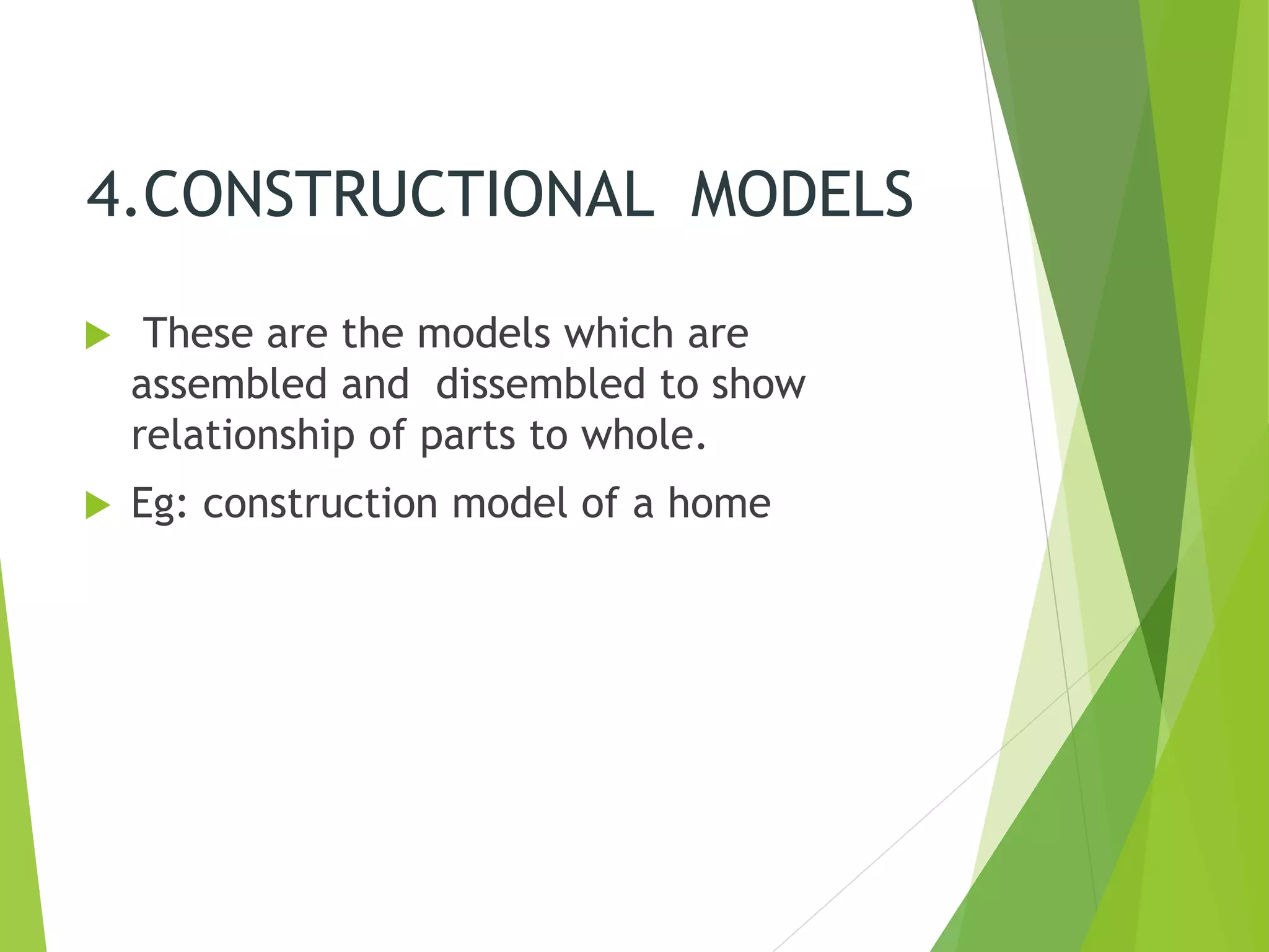 4.CONSTRUCTIONAL MODELS
 These are the models which are
assembled and dissembled to show
relationship of parts to whole.
 Eg: construction model of a home
 