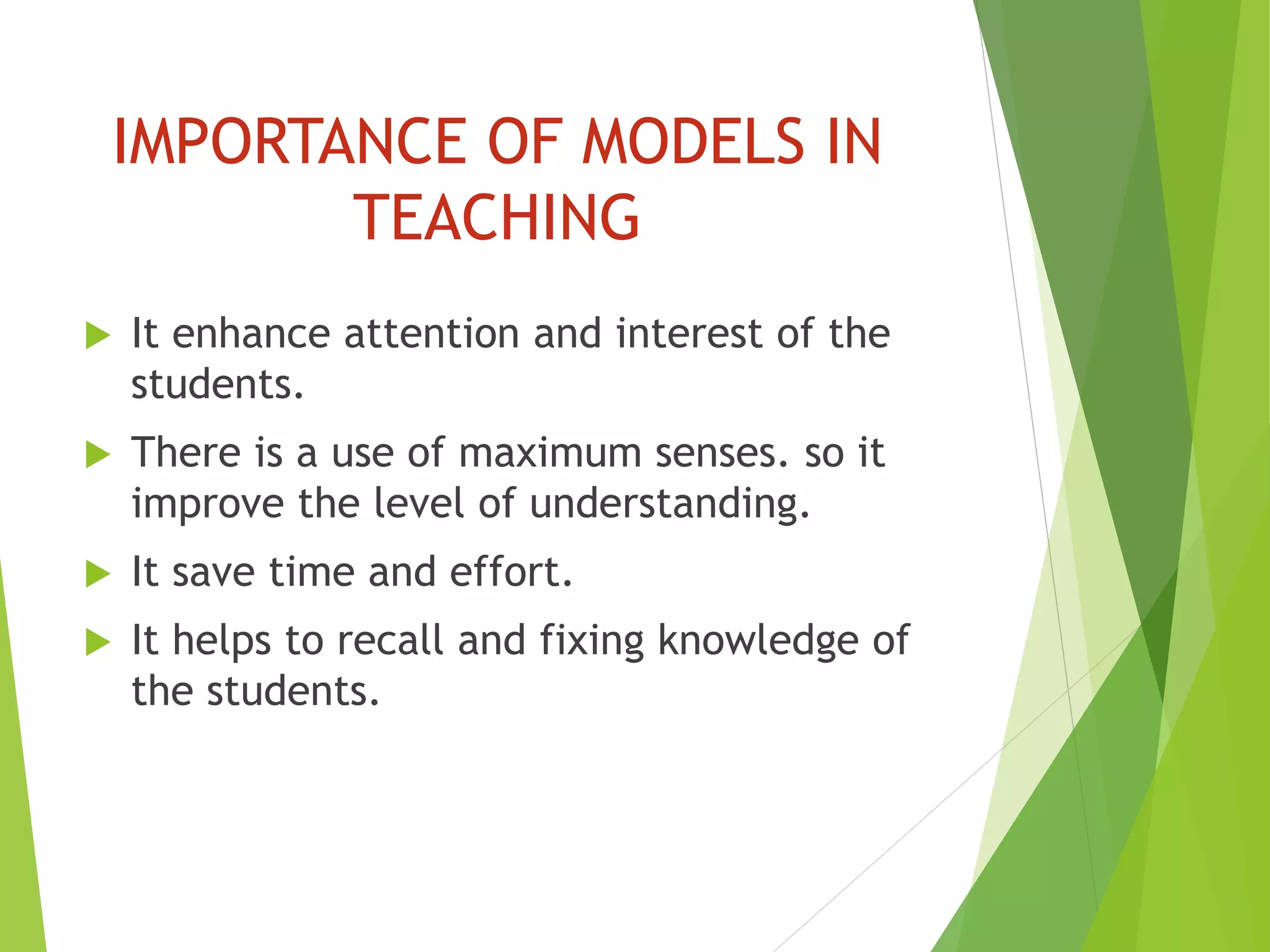 IMPORTANCE OF MODELS IN
TEACHING
 It enhance attention and interest of the
students.
 There is a use of maximum senses. so it
improve the level of understanding.
 It save time and effort.
 It helps to recall and fixing knowledge of
the students.
 