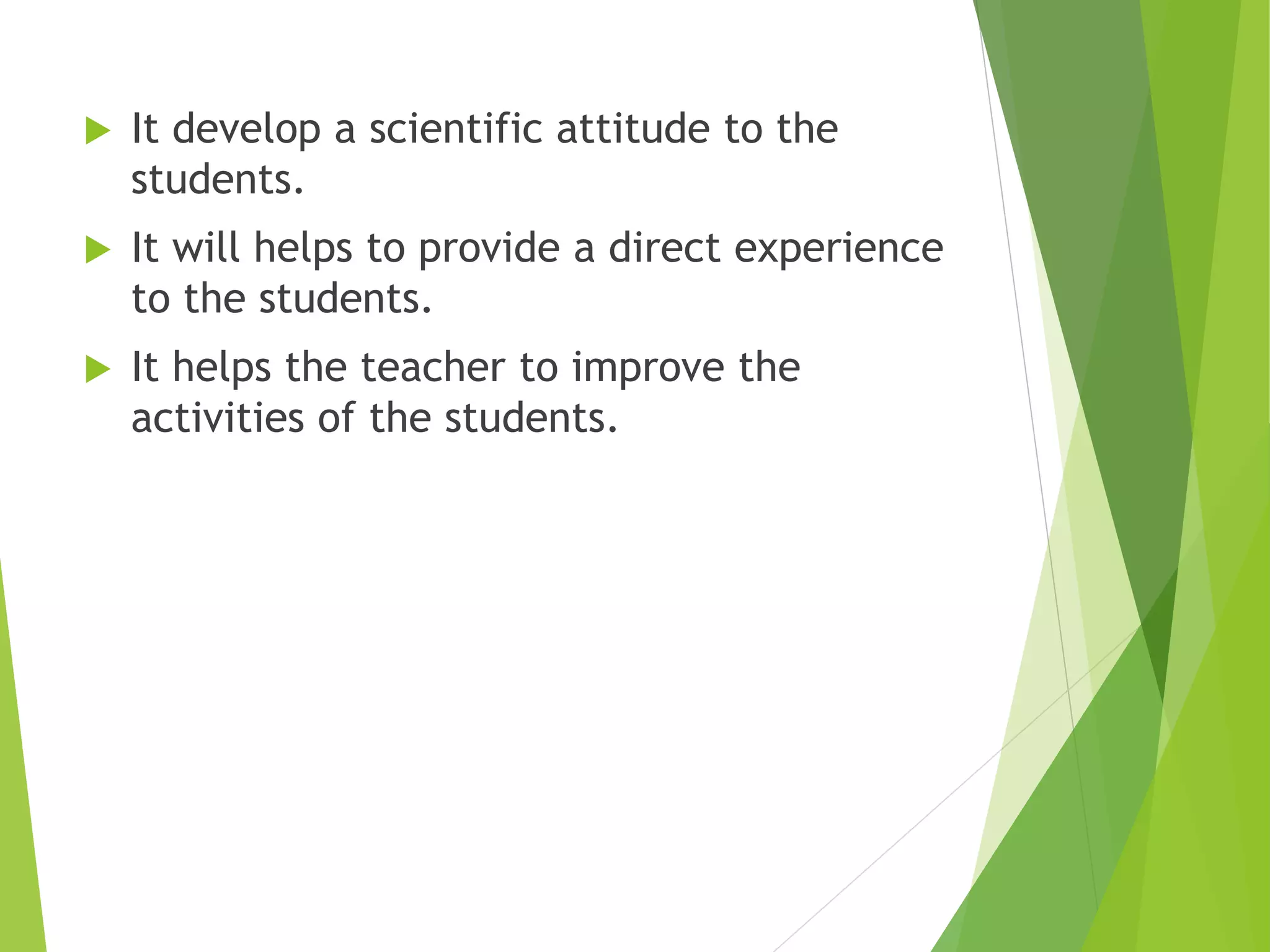  It develop a scientific attitude to the
students.
 It will helps to provide a direct experience
to the students.
 It helps the teacher to improve the
activities of the students.
 