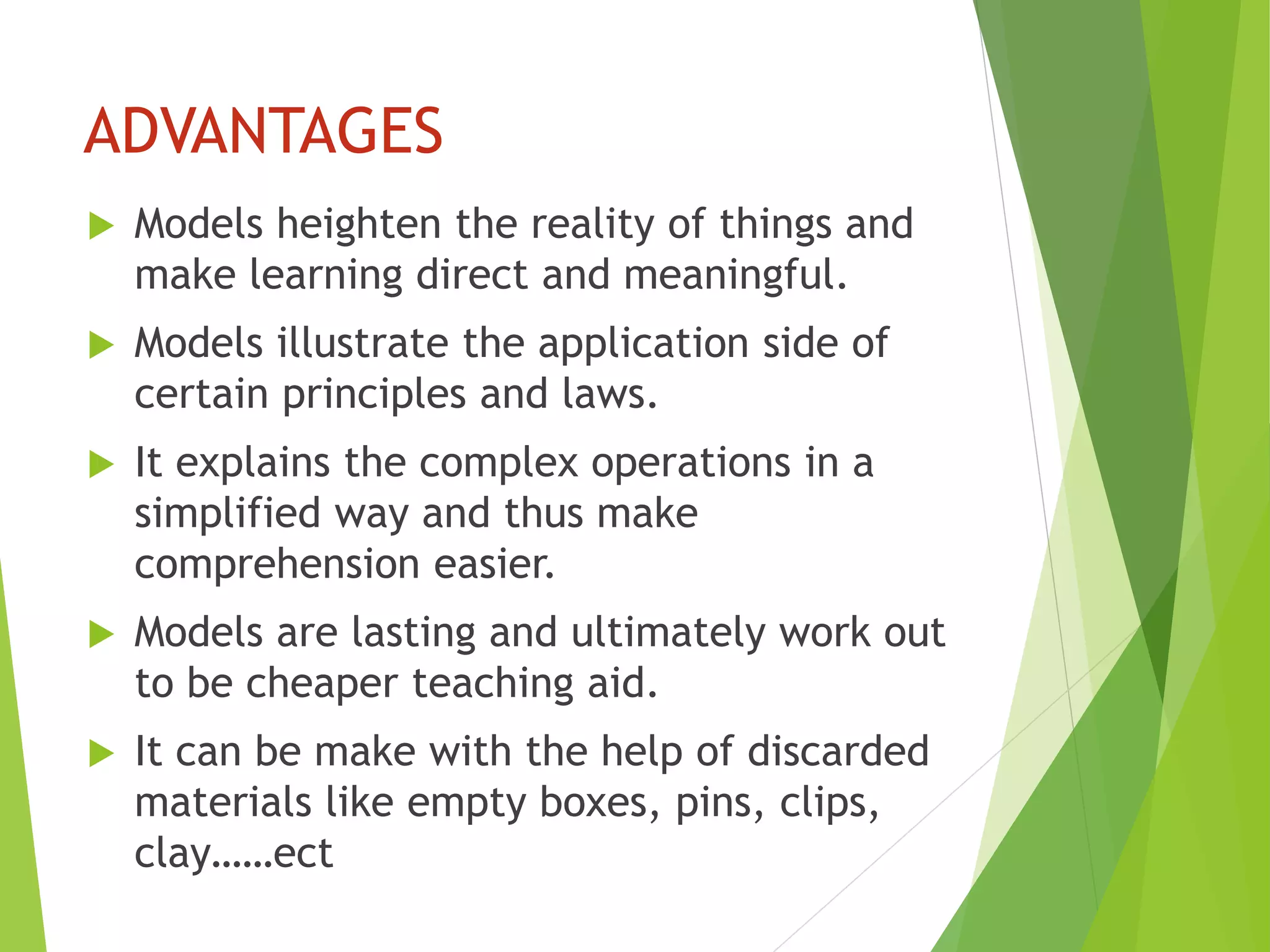 ADVANTAGES
 Models heighten the reality of things and
make learning direct and meaningful.
 Models illustrate the application side of
certain principles and laws.
 It explains the complex operations in a
simplified way and thus make
comprehension easier.
 Models are lasting and ultimately work out
to be cheaper teaching aid.
 It can be make with the help of discarded
materials like empty boxes, pins, clips,
clay……ect
 