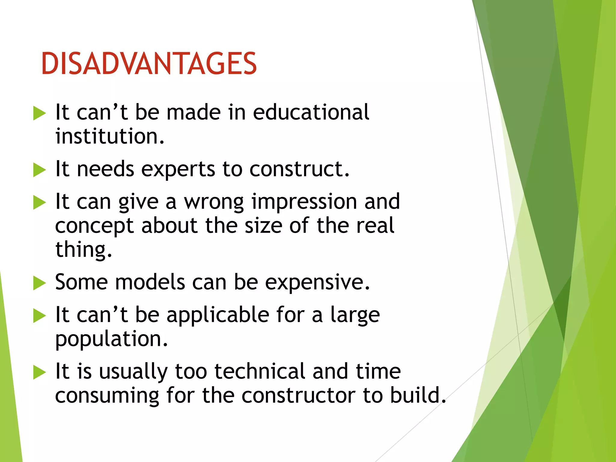 DISADVANTAGES
 It can’t be made in educational
institution.
 It needs experts to construct.
 It can give a wrong impression and
concept about the size of the real
thing.
 Some models can be expensive.
 It can’t be applicable for a large
population.
 It is usually too technical and time
consuming for the constructor to build.
 