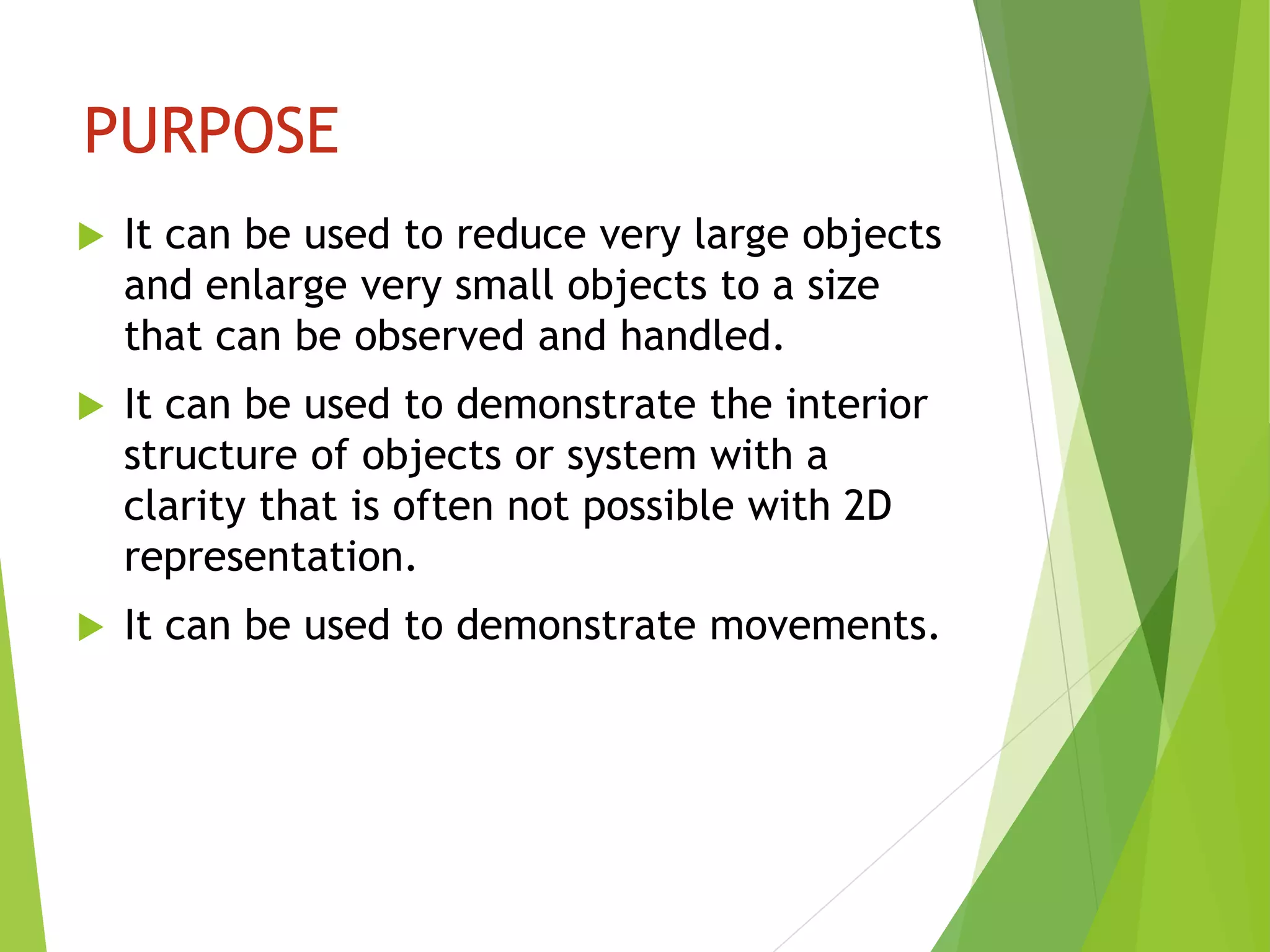 PURPOSE
 It can be used to reduce very large objects
and enlarge very small objects to a size
that can be observed and handled.
 It can be used to demonstrate the interior
structure of objects or system with a
clarity that is often not possible with 2D
representation.
 It can be used to demonstrate movements.
 