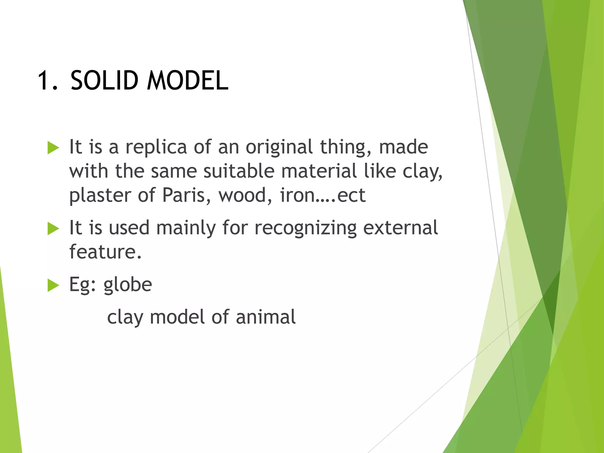 1. SOLID MODEL
 It is a replica of an original thing, made
with the same suitable material like clay,
plaster of Paris, wood, iron….ect
 It is used mainly for recognizing external
feature.
 Eg: globe
clay model of animal
 