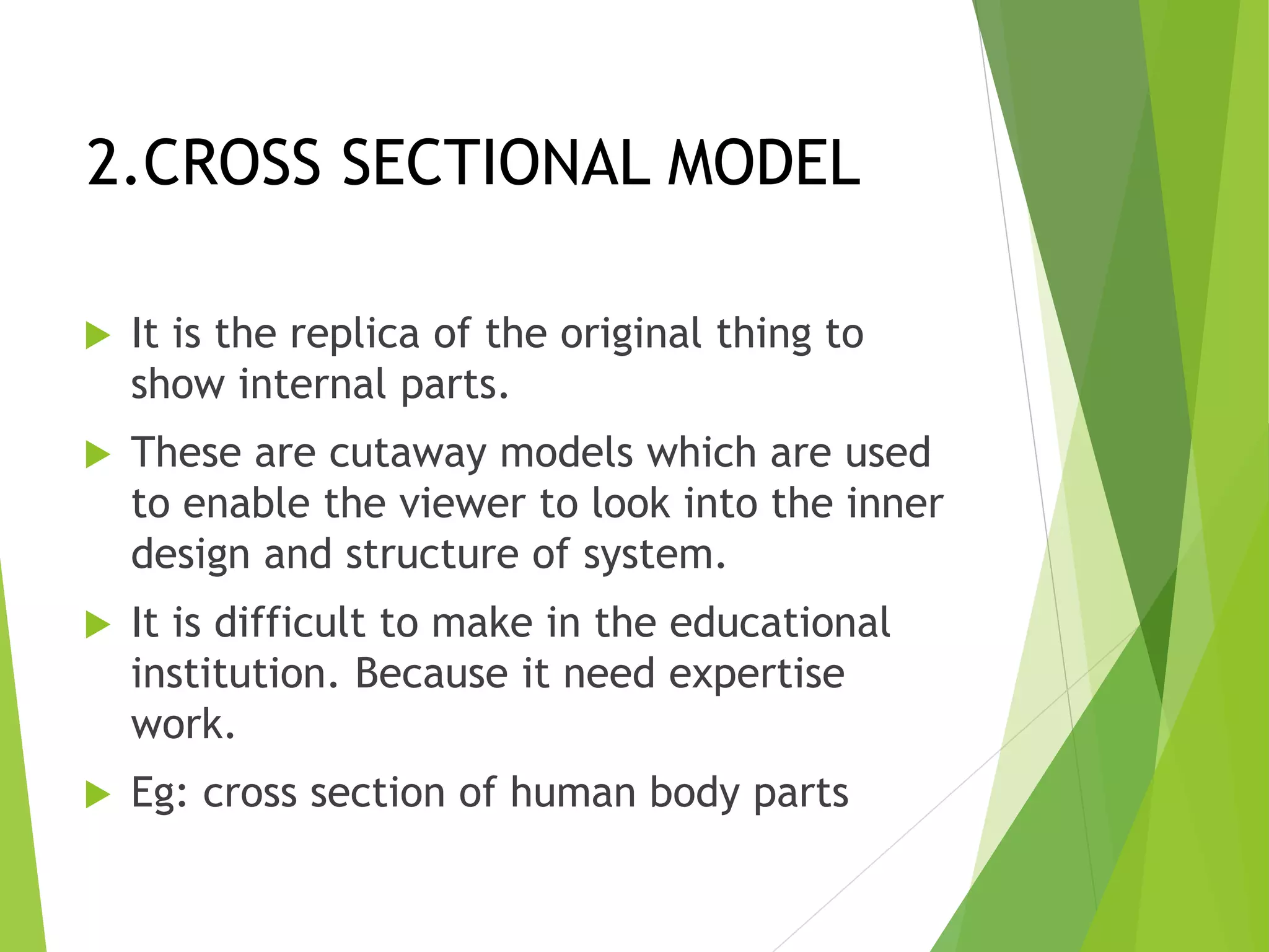 2.CROSS SECTIONAL MODEL
 It is the replica of the original thing to
show internal parts.
 These are cutaway models which are used
to enable the viewer to look into the inner
design and structure of system.
 It is difficult to make in the educational
institution. Because it need expertise
work.
 Eg: cross section of human body parts
 