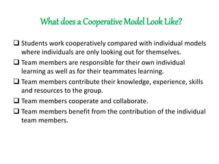 What does a Cooperative Model Look Like?
 Students work cooperatively compared with individual models
where individuals are only looking out for themselves.
 Team members are responsible for their own individual
learning as well as for their teammates learning.
 Team members contribute their knowledge, experience, skills
and resources to the group.
 Team members cooperate and collaborate.
 Team members benefit from the contribution of the individual
team members.
 
