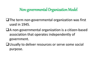 Non-governmental Organization Model
The term non-governmental organization was first
used in 1945.
A non-governmental organization is a citizen-based
association that operates independently of
government.
Usually to deliver resources or serve some social
purpose.
 