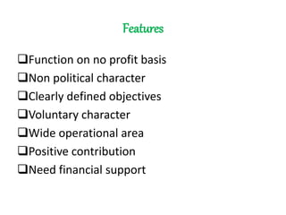 Features
Function on no profit basis
Non political character
Clearly defined objectives
Voluntary character
Wide operational area
Positive contribution
Need financial support
 